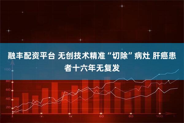 融丰配资平台 无创技术精准“切除”病灶 肝癌患者十六年无复发