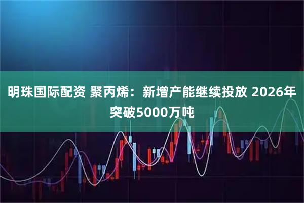 明珠国际配资 聚丙烯：新增产能继续投放 2026年突破5000万吨