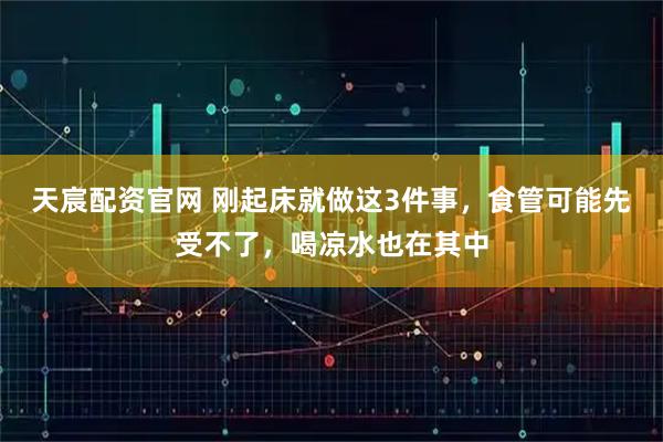 天宸配资官网 刚起床就做这3件事,食管可能先受不了,喝凉水也在其中
