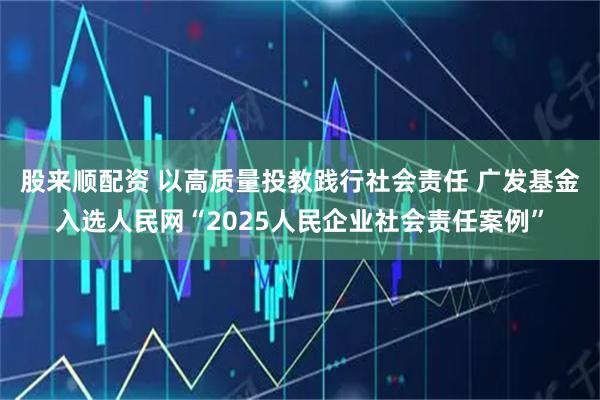 股来顺配资 以高质量投教践行社会责任 广发基金入选人民网“2025人民企业社会责任案例”