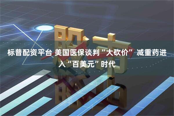 标普配资平台 美国医保谈判“大砍价” 减重药进入“百美元”时代