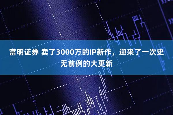 富明证券 卖了3000万的IP新作，迎来了一次史无前例的大更新
