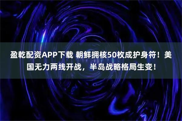 盈乾配资APP下载 朝鲜拥核50枚成护身符！美国无力两线开战，半岛战略格局生变！