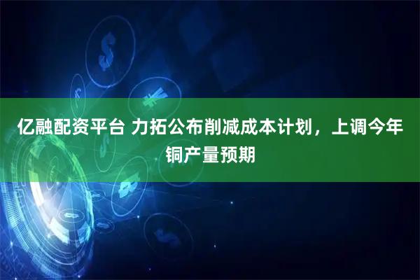 亿融配资平台 力拓公布削减成本计划，上调今年铜产量预期