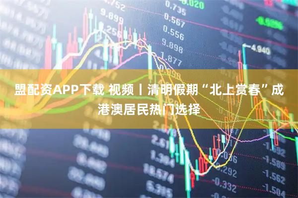 盟配资APP下载 视频丨清明假期“北上赏春”成港澳居民热门选择