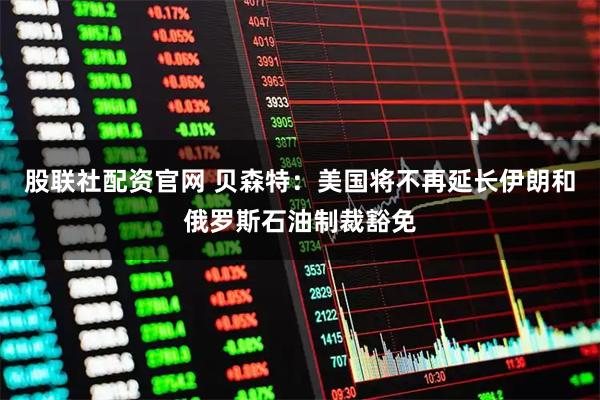 股联社配资官网 贝森特：美国将不再延长伊朗和俄罗斯石油制裁豁免
