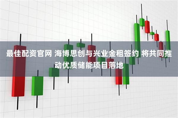 最佳配资官网 海博思创与兴业金租签约 将共同推动优质储能项目落地