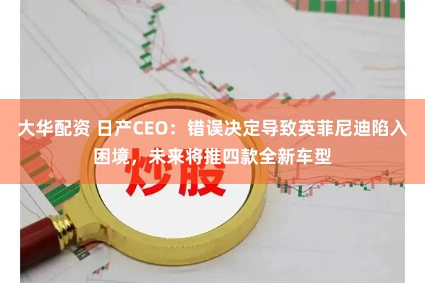 大华配资 日产CEO：错误决定导致英菲尼迪陷入困境，未来将推四款全新车型