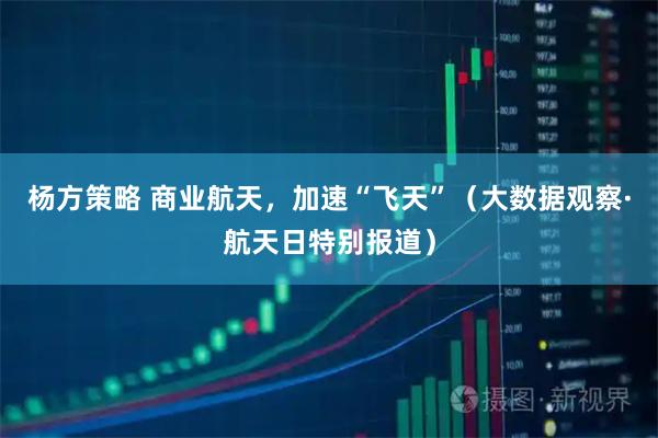 杨方策略 商业航天，加速“飞天”（大数据观察·航天日特别报道）