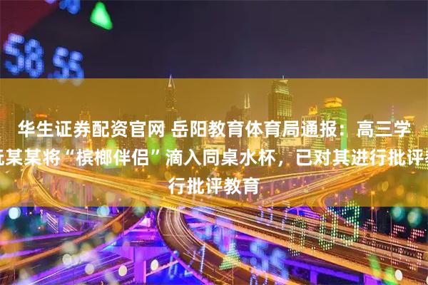 华生证券配资官网 岳阳教育体育局通报：高三学生阮某某将“槟榔伴侣”滴入同桌水杯，已对其进行批评教育