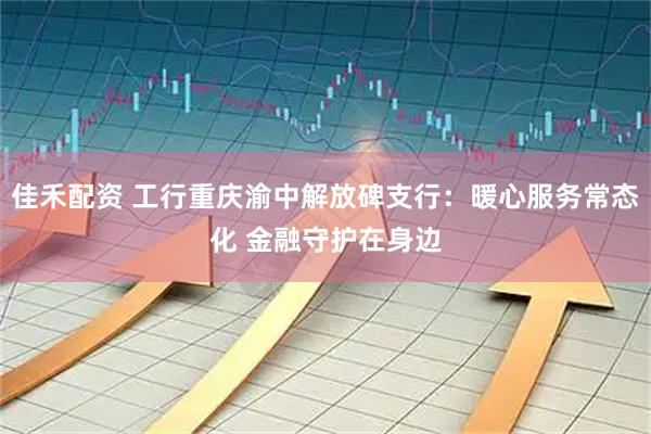 佳禾配资 工行重庆渝中解放碑支行：暖心服务常态化 金融守护在身边