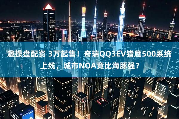 趣操盘配资 3万起售！奇瑞QQ3EV猎鹰500系统上线，城市NOA竟比海豚强？