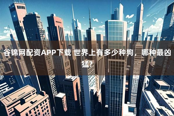 谷锦网配资APP下载 世界上有多少种狗，哪种最凶猛?