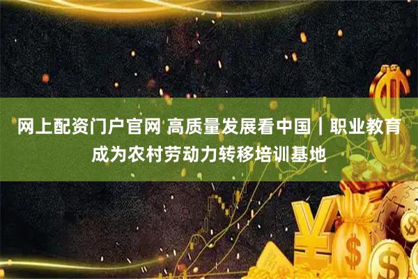 网上配资门户官网 高质量发展看中国｜职业教育成为农村劳动力转移培训基地