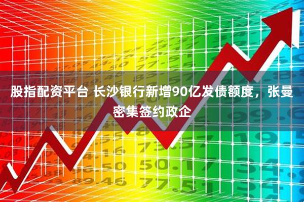 股指配资平台 长沙银行新增90亿发债额度,张曼密集签约政企