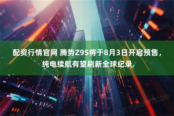 配资行情官网 腾势Z9S将于8月3日开启预售，纯电续航有望刷新全球纪录
