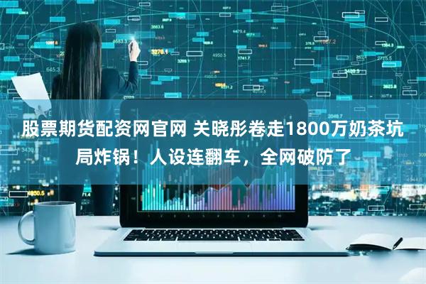 股票期货配资网官网 关晓彤卷走1800万奶茶坑局炸锅！人设连翻车，全网破防了