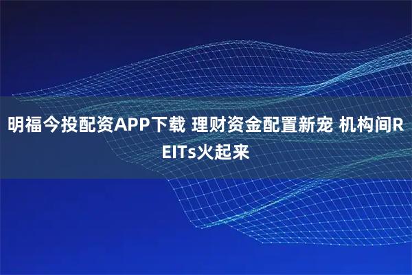明福今投配资APP下载 理财资金配置新宠 机构间REITs火起来