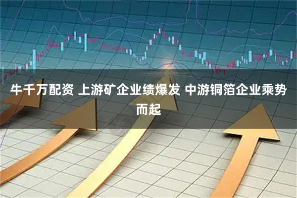牛千万配资 上游矿企业绩爆发 中游铜箔企业乘势而起