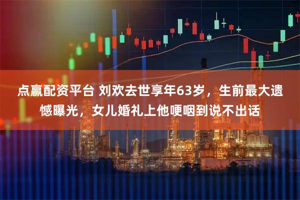 点赢配资平台 刘欢去世享年63岁,生前最大遗憾曝光,女儿婚礼上他哽咽到说不出话