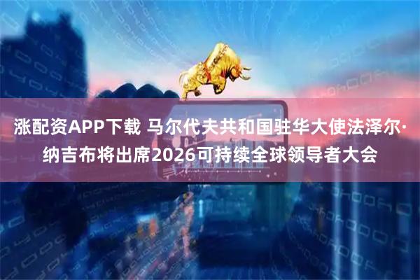 涨配资APP下载 马尔代夫共和国驻华大使法泽尔·纳吉布将出席2026可持续全球领导者大会