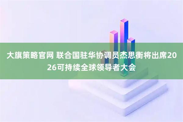 大旗策略官网 联合国驻华协调员杰思衡将出席2026可持续全球领导者大会